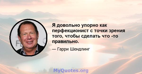 Я довольно упорно как перфекционист с точки зрения того, чтобы сделать что -то правильно.