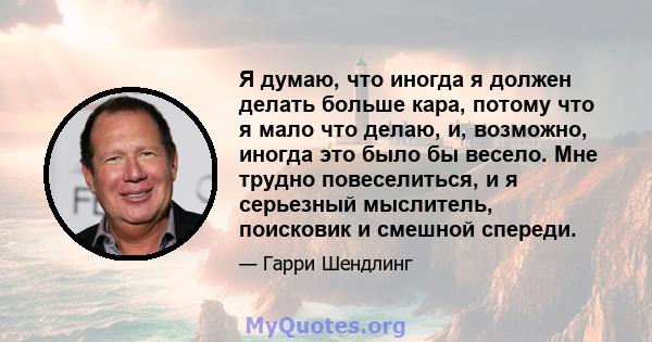 Я думаю, что иногда я должен делать больше кара, потому что я мало что делаю, и, возможно, иногда это было бы весело. Мне трудно повеселиться, и я серьезный мыслитель, поисковик и смешной спереди.