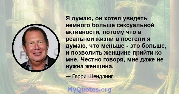 Я думаю, он хотел увидеть немного больше сексуальной активности, потому что в реальной жизни в постели я думаю, что меньше - это больше, и позволить женщине прийти ко мне. Честно говоря, мне даже не нужна женщина.