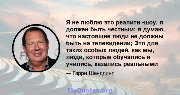 Я не люблю это реалити -шоу, я должен быть честным; я думаю, что настоящие люди не должны быть на телевидении; Это для таких особых людей, как мы, люди, которые обучались и учились, казались реальными