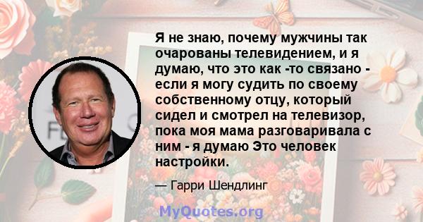 Я не знаю, почему мужчины так очарованы телевидением, и я думаю, что это как -то связано - если я могу судить по своему собственному отцу, который сидел и смотрел на телевизор, пока моя мама разговаривала с ним - я