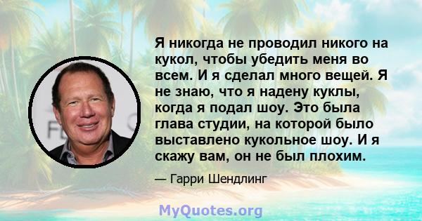 Я никогда не проводил никого на кукол, чтобы убедить меня во всем. И я сделал много вещей. Я не знаю, что я надену куклы, когда я подал шоу. Это была глава студии, на которой было выставлено кукольное шоу. И я скажу