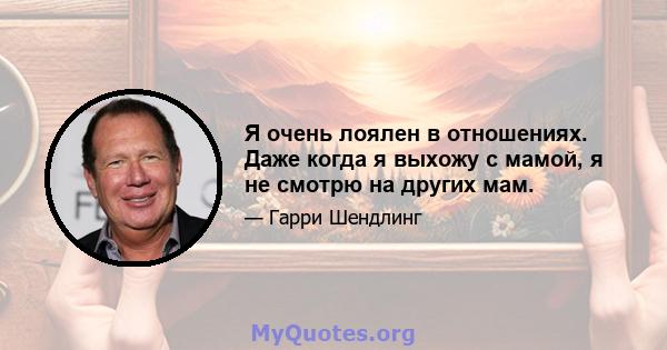 Я очень лоялен в отношениях. Даже когда я выхожу с мамой, я не смотрю на других мам.