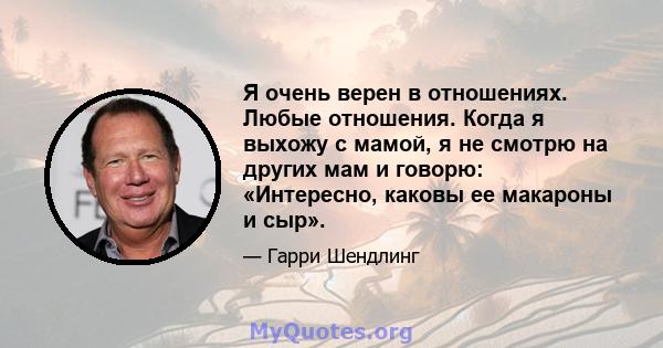 Я очень верен в отношениях. Любые отношения. Когда я выхожу с мамой, я не смотрю на других мам и говорю: «Интересно, каковы ее макароны и сыр».