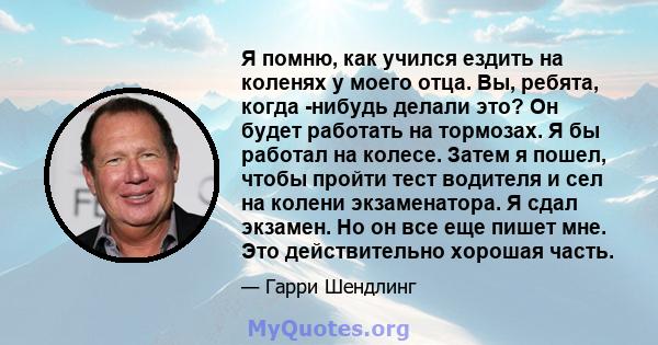 Я помню, как учился ездить на коленях у моего отца. Вы, ребята, когда -нибудь делали это? Он будет работать на тормозах. Я бы работал на колесе. Затем я пошел, чтобы пройти тест водителя и сел на колени экзаменатора. Я