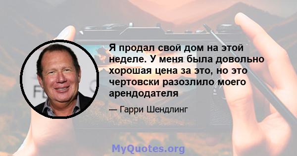 Я продал свой дом на этой неделе. У меня была довольно хорошая цена за это, но это чертовски разозлило моего арендодателя