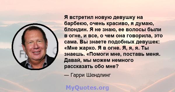 Я встретил новую девушку на барбекю, очень красиво, я думаю, блондин. Я не знаю, ее волосы были в огне, и все, о чем она говорила, это сама. Вы знаете подобных девушек: «Мне жарко. Я в огне. Я, я, я. Ты знаешь. «Помоги