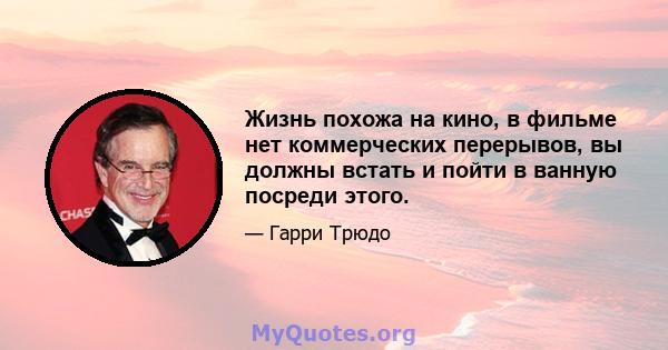 Жизнь похожа на кино, в фильме нет коммерческих перерывов, вы должны встать и пойти в ванную посреди этого.