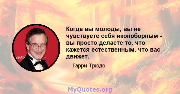 Когда вы молоды, вы не чувствуете себя иконоборным - вы просто делаете то, что кажется естественным, что вас движет.