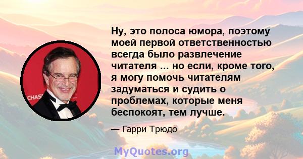 Ну, это полоса юмора, поэтому моей первой ответственностью всегда было развлечение читателя ... но если, кроме того, я могу помочь читателям задуматься и судить о проблемах, которые меня беспокоят, тем лучше.