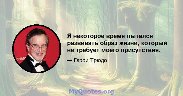 Я некоторое время пытался развивать образ жизни, который не требует моего присутствия.