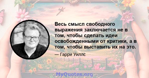 Весь смысл свободного выражения заключается не в том, чтобы сделать идеи освобожденными от критики, а в том, чтобы выставить их на это.