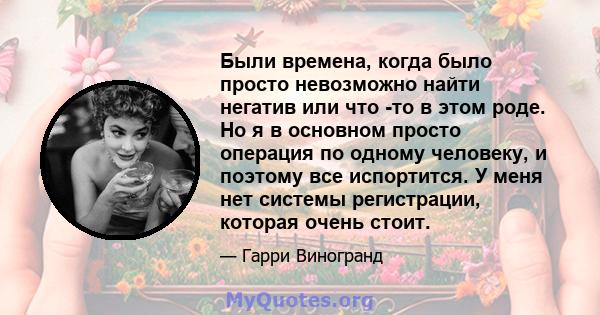 Были времена, когда было просто невозможно найти негатив или что -то в этом роде. Но я в основном просто операция по одному человеку, и поэтому все испортится. У меня нет системы регистрации, которая очень стоит.