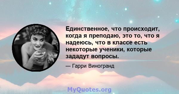 Единственное, что происходит, когда я преподаю, это то, что я надеюсь, что в классе есть некоторые ученики, которые зададут вопросы.