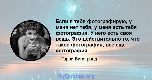 Если я тебя фотографирую, у меня нет тебя, у меня есть тебя фотография. У него есть своя вещь. Это действительно то, что такое фотография, все еще фотография.