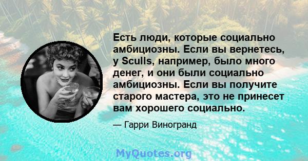 Есть люди, которые социально амбициозны. Если вы вернетесь, у Sculls, например, было много денег, и они были социально амбициозны. Если вы получите старого мастера, это не принесет вам хорошего социально.