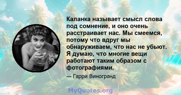 Каланка называет смысл слова под сомнение, и оно очень расстраивает нас. Мы смеемся, потому что вдруг мы обнаруживаем, что нас не убьют. Я думаю, что многие вещи работают таким образом с фотографиями.