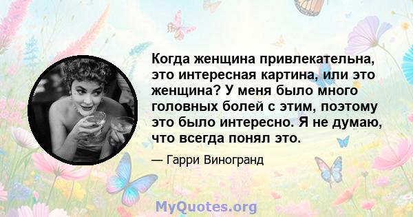 Когда женщина привлекательна, это интересная картина, или это женщина? У меня было много головных болей с этим, поэтому это было интересно. Я не думаю, что всегда понял это.