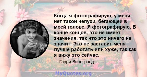 Когда я фотографирую, у меня нет такой чепухи, бегающей в моей голове. Я фотографирую. В конце концов, это не имеет значения, так что это ничего не значит. Это не заставит меня лучше работать или хуже, так как я вижу