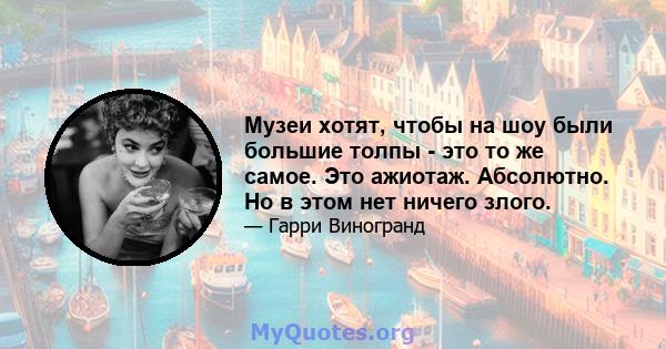 Музеи хотят, чтобы на шоу были большие толпы - это то же самое. Это ажиотаж. Абсолютно. Но в этом нет ничего злого.