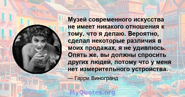 Музей современного искусства не имеет никакого отношения к тому, что я делаю. Вероятно, сделал некоторые различия в моих продажах, я не удивлюсь. Опять же, вы должны спросить других людей, потому что у меня нет