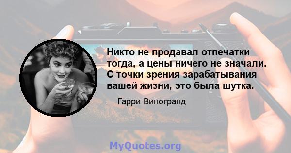 Никто не продавал отпечатки тогда, а цены ничего не значали. С точки зрения зарабатывания вашей жизни, это была шутка.