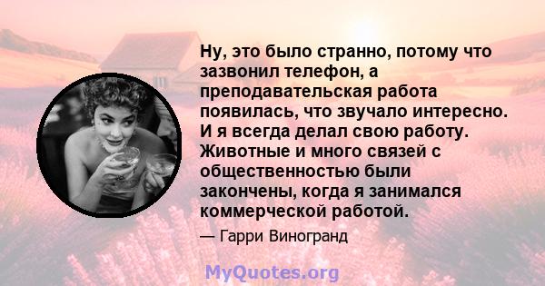 Ну, это было странно, потому что зазвонил телефон, а преподавательская работа появилась, что звучало интересно. И я всегда делал свою работу. Животные и много связей с общественностью были закончены, когда я занимался