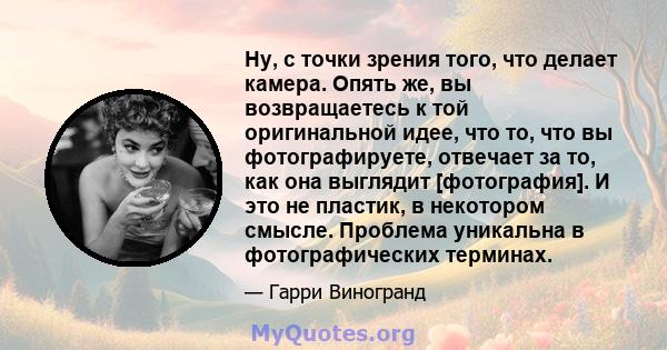 Ну, с точки зрения того, что делает камера. Опять же, вы возвращаетесь к той оригинальной идее, что то, что вы фотографируете, отвечает за то, как она выглядит [фотография]. И это не пластик, в некотором смысле.