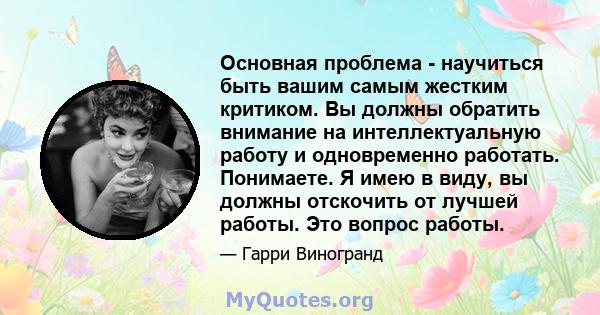 Основная проблема - научиться быть вашим самым жестким критиком. Вы должны обратить внимание на интеллектуальную работу и одновременно работать. Понимаете. Я имею в виду, вы должны отскочить от лучшей работы. Это вопрос 