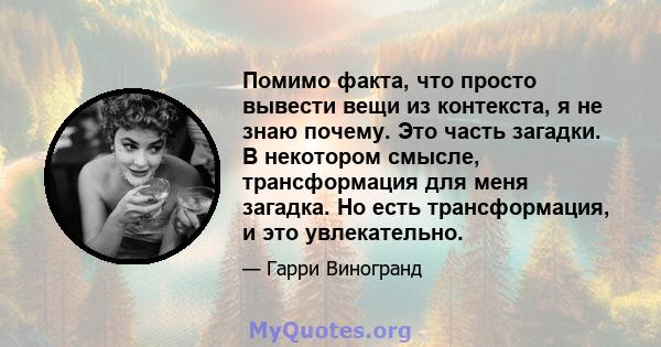 Помимо факта, что просто вывести вещи из контекста, я не знаю почему. Это часть загадки. В некотором смысле, трансформация для меня загадка. Но есть трансформация, и это увлекательно.