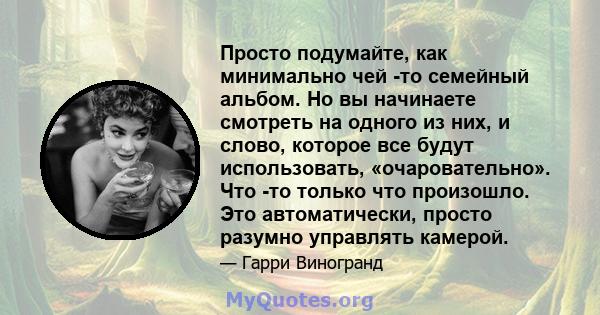 Просто подумайте, как минимально чей -то семейный альбом. Но вы начинаете смотреть на одного из них, и слово, которое все будут использовать, «очаровательно». Что -то только что произошло. Это автоматически, просто