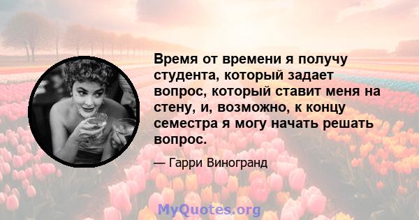 Время от времени я получу студента, который задает вопрос, который ставит меня на стену, и, возможно, к концу семестра я могу начать решать вопрос.