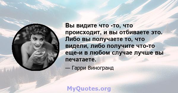 Вы видите что -то, что происходит, и вы отбиваете это. Либо вы получаете то, что видели, либо получите что-то еще-и в любом случае лучше вы печатаете.