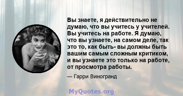 Вы знаете, я действительно не думаю, что вы учитесь у учителей. Вы учитесь на работе. Я думаю, что вы узнаете, на самом деле, так это то, как быть- вы должны быть вашим самым сложным критиком, и вы узнаете это только на 