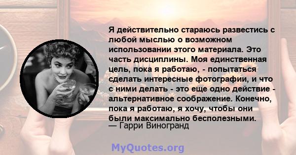 Я действительно стараюсь развестись с любой мыслью о возможном использовании этого материала. Это часть дисциплины. Моя единственная цель, пока я работаю, - попытаться сделать интересные фотографии, и что с ними делать