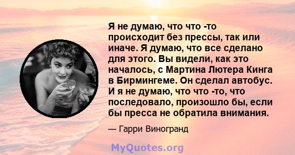 Я не думаю, что что -то происходит без прессы, так или иначе. Я думаю, что все сделано для этого. Вы видели, как это началось, с Мартина Лютера Кинга в Бирмингеме. Он сделал автобус. И я не думаю, что что -то, что