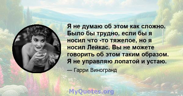 Я не думаю об этом как сложно. Было бы трудно, если бы я носил что -то тяжелое, но я носил Лейкас. Вы не можете говорить об этом таким образом. Я не управляю лопатой и устаю.