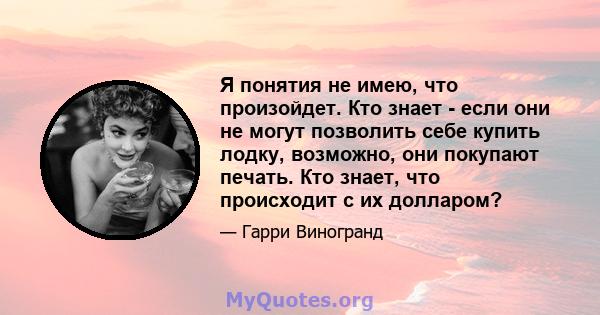 Я понятия не имею, что произойдет. Кто знает - если они не могут позволить себе купить лодку, возможно, они покупают печать. Кто знает, что происходит с их долларом?