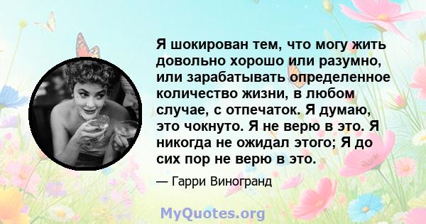 Я шокирован тем, что могу жить довольно хорошо или разумно, или зарабатывать определенное количество жизни, в любом случае, с отпечаток. Я думаю, это чокнуто. Я не верю в это. Я никогда не ожидал этого; Я до сих пор не