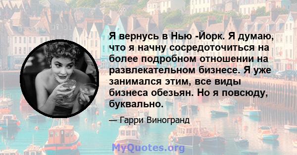 Я вернусь в Нью -Йорк. Я думаю, что я начну сосредоточиться на более подробном отношении на развлекательном бизнесе. Я уже занимался этим, все виды бизнеса обезьян. Но я повсюду, буквально.