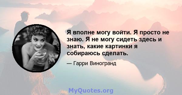 Я вполне могу войти. Я просто не знаю. Я не могу сидеть здесь и знать, какие картинки я собираюсь сделать.