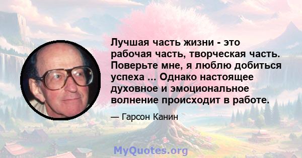 Лучшая часть жизни - это рабочая часть, творческая часть. Поверьте мне, я люблю добиться успеха ... Однако настоящее духовное и эмоциональное волнение происходит в работе.