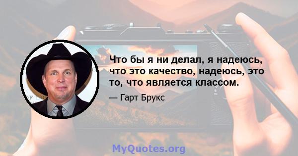 Что бы я ни делал, я надеюсь, что это качество, надеюсь, это то, что является классом.