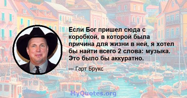 Если Бог пришел сюда с коробкой, в которой была причина для жизни в ней, я хотел бы найти всего 2 слова: музыка. Это было бы аккуратно.