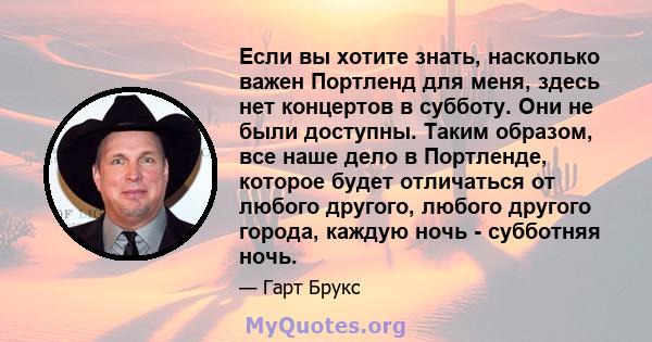 Если вы хотите знать, насколько важен Портленд для меня, здесь нет концертов в субботу. Они не были доступны. Таким образом, все наше дело в Портленде, которое будет отличаться от любого другого, любого другого города,