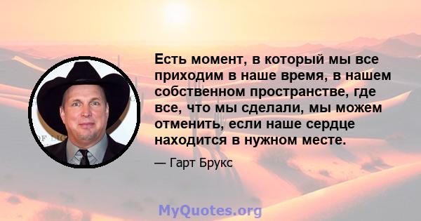 Есть момент, в который мы все приходим в наше время, в нашем собственном пространстве, где все, что мы сделали, мы можем отменить, если наше сердце находится в нужном месте.