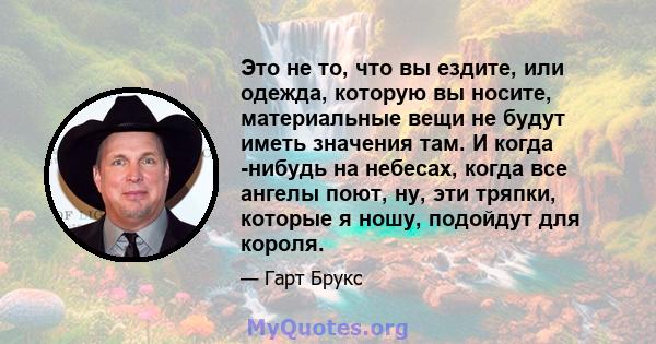 Это не то, что вы ездите, или одежда, которую вы носите, материальные вещи не будут иметь значения там. И когда -нибудь на небесах, когда все ангелы поют, ну, эти тряпки, которые я ношу, подойдут для короля.