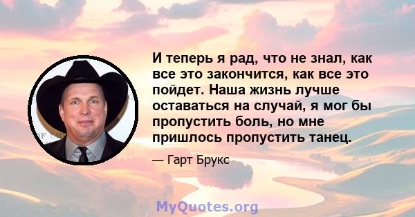 И теперь я рад, что не знал, как все это закончится, как все это пойдет. Наша жизнь лучше оставаться на случай, я мог бы пропустить боль, но мне пришлось пропустить танец.