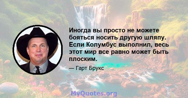 Иногда вы просто не можете бояться носить другую шляпу. Если Колумбус выполнил, весь этот мир все равно может быть плоским.