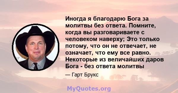 Иногда я благодарю Бога за молитвы без ответа. Помните, когда вы разговариваете с человеком наверху; Это только потому, что он не отвечает, не означает, что ему все равно. Некоторые из величайших даров Бога - без ответа 